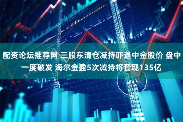 配资论坛推荐网 三股东清仓减持吓退中金股价 盘中一度破发 海尔金盈5次减持将套现135亿