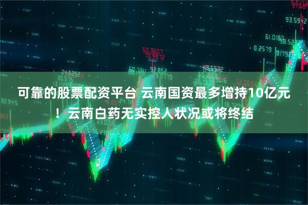 可靠的股票配资平台 云南国资最多增持10亿元！云南白药无实控人状况或将终结