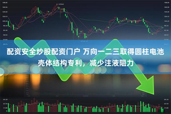 配资安全炒股配资门户 万向一二三取得圆柱电池壳体结构专利，减少注液阻力