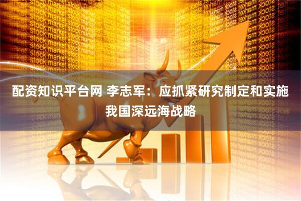 配资知识平台网 李志军：应抓紧研究制定和实施我国深远海战略