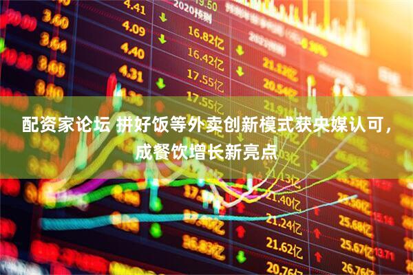 配资家论坛 拼好饭等外卖创新模式获央媒认可，成餐饮增长新亮点