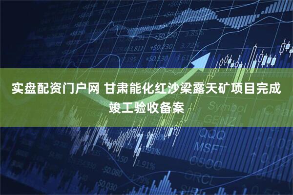 实盘配资门户网 甘肃能化红沙梁露天矿项目完成竣工验收备案