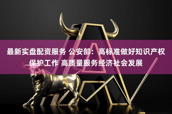 最新实盘配资服务 公安部：高标准做好知识产权保护工作 高质量服务经济社会发展