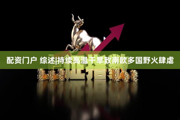 配资门户 综述|持续高温干旱致南欧多国野火肆虐