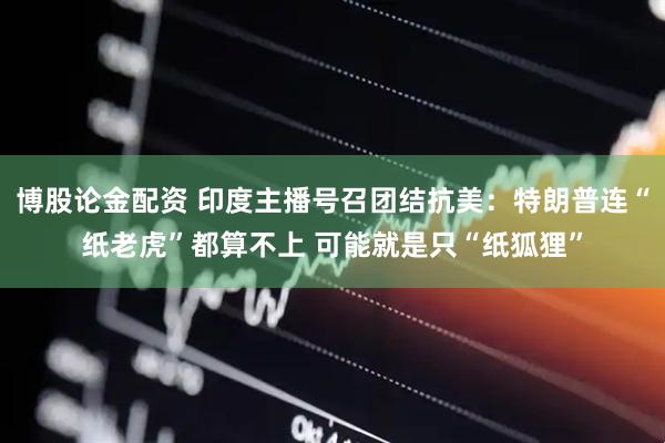博股论金配资 印度主播号召团结抗美：特朗普连“纸老虎”都算不上 可能就是只“纸狐狸”