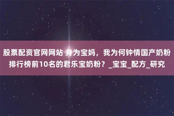 股票配资官网网站 身为宝妈，我为何钟情国产奶粉排行榜前10名的君乐宝奶粉？_宝宝_配方_研究