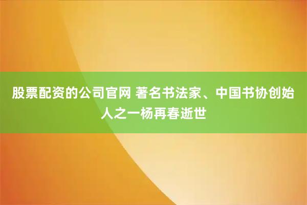 股票配资的公司官网 著名书法家、中国书协创始人之一杨再春逝世