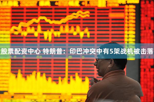 股票配资中心 特朗普：印巴冲突中有5架战机被击落