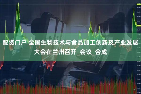 配资门户 全国生物技术与食品加工创新及产业发展大会在兰州召开_会议_合成