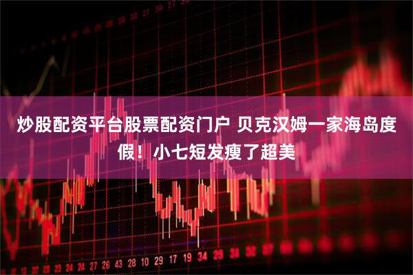 炒股配资平台股票配资门户 贝克汉姆一家海岛度假！小七短发瘦了超美