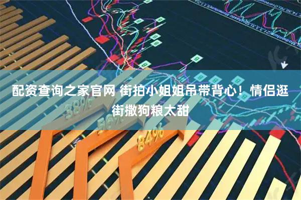 配资查询之家官网 街拍小姐姐吊带背心！情侣逛街撒狗粮太甜