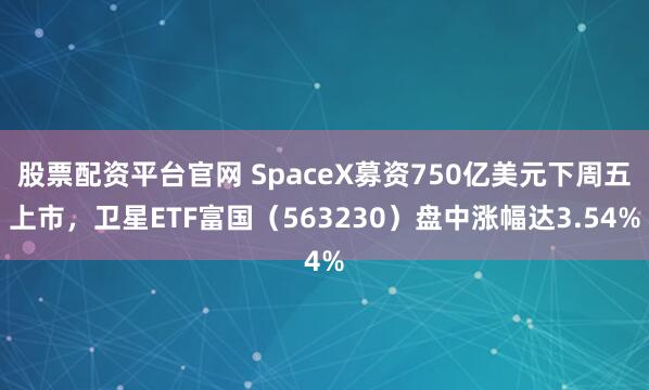股票配资平台官网 SpaceX募资750亿美元下周五上市,卫星ETF富国(563230)盘中涨幅达3.54%